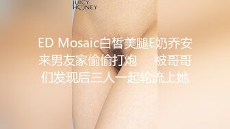 ED Mosaic白皙美腿E奶乔安来男友家偷偷打炮❤️被哥哥们发现后三人一起轮流上她