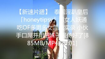 【新速片遞】✨泰国淫趴皇后「honeytipsy」男女人妖通吃OF多男多女混战实录 小伙手口屌并用把妹子服侍好了[885MB/MP4/20:01]