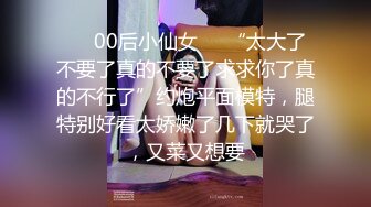 ❤️00后小仙女❤️“太大了不要了真的不要了求求你了真的不行了”约炮平面模特，腿特别好看太娇嫩了几下就哭了，又菜又想要