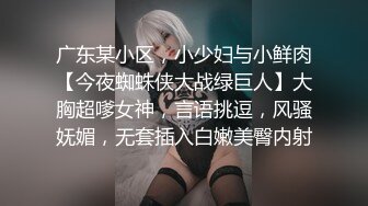 广东某小区，小少妇与小鲜肉【今夜蜘蛛侠大战绿巨人】大胸超嗲女神，言语挑逗，风骚妩媚，无套插入白嫩美臀内射