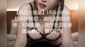 【极品大骚逼】180cm的长腿妹妹00后，清纯淫荡结合体，粉嫩鲍鱼，两个壮汉轮番蹂躏暴插，精彩刺激