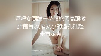 酒吧女厕蹲守花旗袍黑高跟微胖前台,又窄又小的逼孔插起来肯定爽