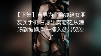 【下集】直男为了赚钱给女朋友买手机,甘愿出卖菊花,从灌肠到被操,刚一插入就带哭腔了