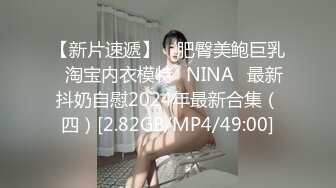 【新片速遞】 ⭐肥臀美鲍巨乳⭐淘宝内衣模特♥NINA♥最新抖奶自慰2024年最新合集（四）[2.82GB/MP4/49:00]