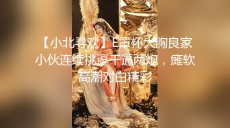 【小北寻欢】E罩杯大胸良家小伙连续挑逗干逼两炮，瘫软高潮对白精彩