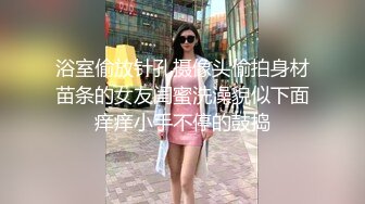 浴室偷放针孔摄像头偷拍身材苗条的女友闺蜜洗澡貌似下面痒痒小手不停的鼓捣