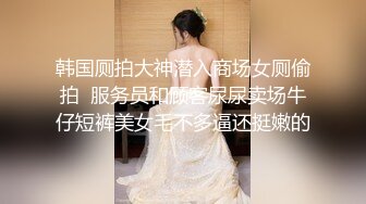 韩国厕拍大神潜入商场女厕偷拍  服务员和顾客尿尿卖场牛仔短裤美女毛不多逼还挺嫩的