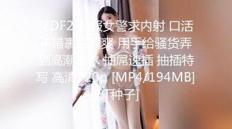 [2DF2]制服女警求内射 口活不错裹的真爽 用手给骚货弄到高潮喷水 抽屌速插 抽插特写 高清720p [MP4/194MB][BT种子]