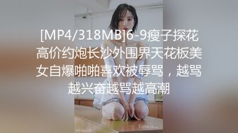 [MP4/318MB]6-9瘦子探花高价约炮长沙外围界天花板美女自爆啪啪喜欢被辱骂，越骂越兴奋越骂越高潮