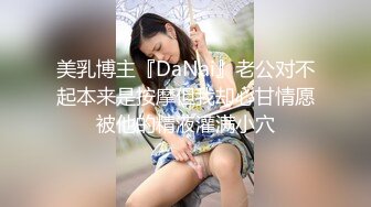 美乳博主『DaNai』老公对不起本来是按摩但我却心甘情愿被他的精液灌满小穴