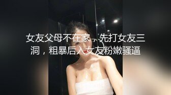 女友父母不在家，先打女友三洞，粗暴后入女友粉嫩骚逼