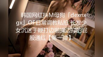 ✨韩国网红抖M母狗「dexnxgx」OF日常调教私拍 长发少女沉迷于鞭打边啪操边打的屁股通红【第一弹】