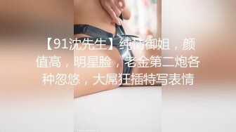 【91沈先生】纯情御姐，颜值高，明星脸，老金第二炮各种忽悠，大屌狂插特写表情