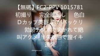 【無碼】FC2-PPV 1015781 初撮り♥️完全顔出し♥️色白Ｄカップ美巨..穴がパックリ♥️勃起チンポで突かれて絶叫アクメ_半失狀態で膣イキ連発