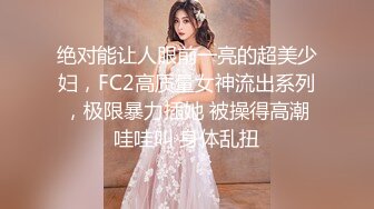 绝对能让人眼前一亮的超美少妇，FC2高质量女神流出系列，极限暴力插她 被操得高潮哇哇叫 身体乱扭