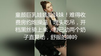 童颜巨乳娃娃脸妹妹！难得收费房约炮操逼！埋头吃吊，开档黑丝骑上来，自己动两个奶子直晃动，舒服的呻吟