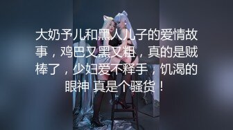 大奶予儿和黑人儿子的爱情故事，鸡巴又黑又粗，真的是贼棒了，少妇爱不释手，饥渴的眼神 真是个骚货！