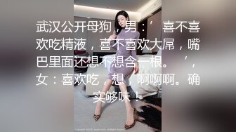 武汉公开母狗，男：’喜不喜欢吃精液，喜不喜欢大屌，嘴巴里面还想不想含一根。‘，女：喜欢吃，想，啊啊啊。确实够味！