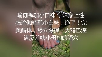 瑜伽裤加小白袜 学妹穿上性感瑜伽裤配小白袜，绝了！完美酮体，舔穴爆操！大鸡巴灌满反差婊小母狗的骚穴