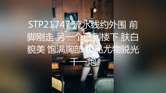 STP21747 流水线约外围 前脚刚走 另一个已到楼下 肤白貌美 饱满胸部 极品尤物脱光干一炮