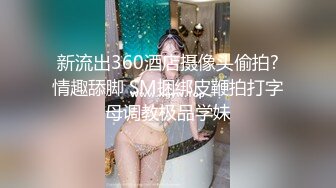 新流出360酒店摄像头偷拍?情趣舔脚 SM捆绑皮鞭拍打字母调教极品学妹