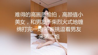 难得的高画质偷拍，高颜值小美女，和男友干柴烈火式地缠绵打完一炮 不断挑逗着男友来第二炮