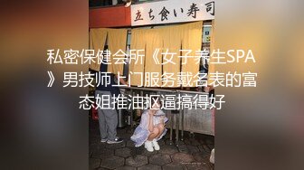 私密保健会所《女子养生SPA》男技师上门服务戴名表的富态姐推油抠逼搞得好