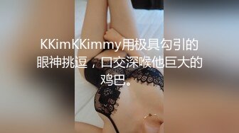 KKimKKimmy用极具勾引的眼神挑逗，口交深喉他巨大的鸡巴。