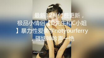 ⚫️⚫️最新12月付费更新，极品小情侣【D先生和C小姐】暴力性爱美学notyourferry，骚婊呻吟声一绝