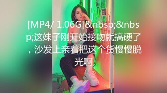 [MP4/ 1.06G]&nbsp;&nbsp;这妹子刚开始接吻就搞硬了，沙发上亲着把这个货慢慢脱光啊