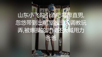 山东小飞勾引酒吧喝醉直男,忽悠带到出租屋被主人调教玩弄,被爆操的时候还大喊用力爸爸