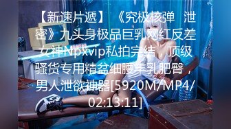 【新速片遞】 《究极核弹✅泄密》九头身极品巨乳网红反差女神Npxvip私拍完结，顶级骚货专用精盆细腰丰乳肥臀，男人泄欲神器[5920M/MP4/02:13:11]