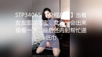 STP34065 【全程高能】当着女友面操闺蜜，女友一会出来偷看一下，最后还内射帮忙递纸巾