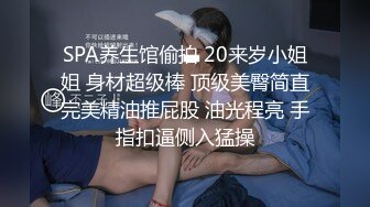 SPA养生馆偷拍 20来岁小姐姐 身材超级棒 顶级美臀简直完美精油推屁股 油光程亮 手指扣逼侧入猛操