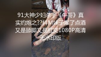 91大神少妇杀手《牛哥》真实约炮之??抖M妹子灌了点酒又是舔脚又是肛交1080P高清无水印版