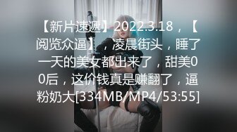 【新片速遞】2022.3.18，【阅览众逼】，凌晨街头，睡了一天的美女都出来了，甜美00后，这价钱真是赚翻了，逼粉奶大[334MB/MP4/53:55]