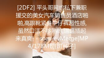 [2DF2] 平头哥网约私下兼职援交的美女汽车销售员酒店啪啪,高跟靴紧身牛仔裤超性感,虽然口活不够熟练,逼逼插起来真爽! - soav_evMerge[MP4/178MB][BT种子]