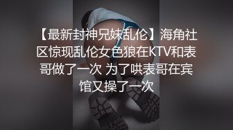 【最新封神兄妹乱伦】海角社区惊现乱伦女色狼在KTV和表哥做了一次 为了哄表哥在宾馆又操了一次