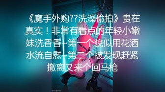 《魔手外购??洗澡偸拍》贵在真实！非常有看点的年轻小嫩妹洗香香~第一个貌似用花洒水流自慰~第二个被发现赶紧撤离又来个回马枪