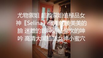 尤物禦姐 超顔禦姐值極品女神〖Selina〗纖細的腰美美的臉 迷離的眼神語無倫次的呻吟 高清大屌抽插女神小蜜穴