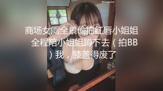 商场女厕全景偷拍红唇小姐姐⭐全程陪小姐姐蹲下去（拍BB）我，膝盖得废了