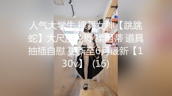 人气大学生 裸舞女神【跳跳蛇】大尺度色舞 揉阴蒂 道具抽插自慰 更新至6月最新【130v】  (16)