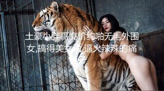 土豪小胖哥高价约啪无毛外围女,搞得美女说 逼火辣辣的痛