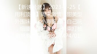 【新速片遞】 2023-2-25【用利顶你】周末激情，甜美型外围妹妹，小海豚道具自己玩，细腰美臀好身材，骑乘打桩蜜桃臀直抖[0.98G/MP4/01:27:34]