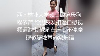 西南林业大学硕士眼镜母狗 程依萍 给男友发扣逼自慰视频遭泄密 裸躺在床上不停摩擦敏感地带高潮抽搐