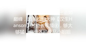 ⚫️⚫️最新订阅精品！出道即巅峰，超强约炮大神【汉生Hanson】付费长视频④，够大够猛，爆肏各种极品小姐姐