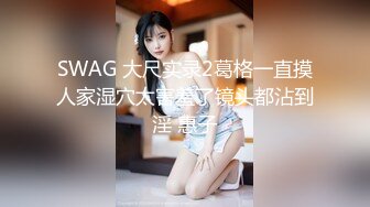 SWAG 大尺实录2葛格一直摸人家湿穴太害羞了镜头都沾到淫 惠子