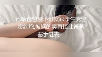 已婚爸爸刚下班就跟学生党骚货约炮,被操的爽直接让爸爸塞手进去！