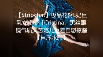 【Stripchat】极品花臂E奶巨乳女主播「Cristina」黑丝眼镜气质文艺范儿反差自慰撩骚【自压水印】