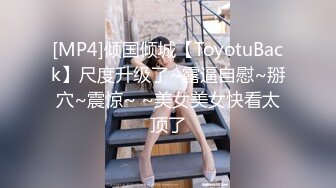 [MP4]倾国倾城【ToyotuBack】尺度升级了~露逼自慰~掰穴~震惊~ ~美女美女快看太顶了